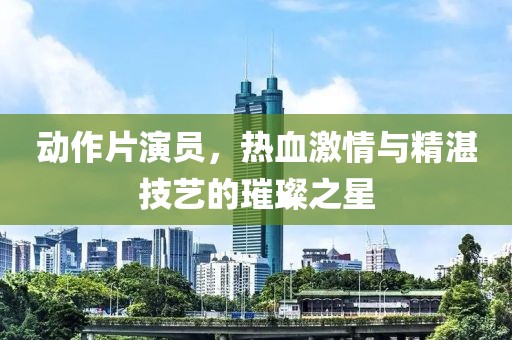 动作片演员，热血激情与精湛技艺的璀璨之星