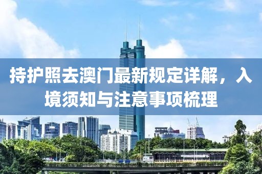 持护照去澳门最新规定详解，入境须知与注意事项梳理