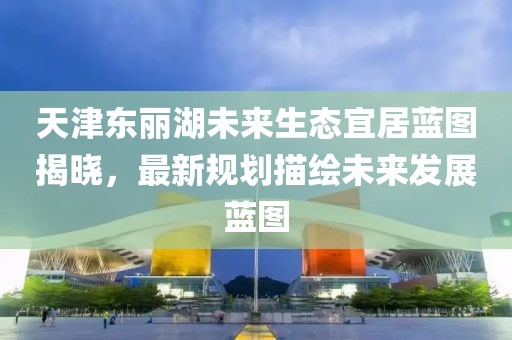 天津东丽湖未来生态宜居蓝图揭晓，最新规划描绘未来发展蓝图