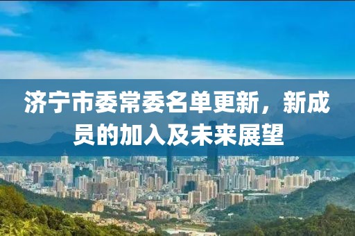 济宁市委常委名单更新，新成员的加入及未来展望