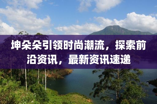 坤朵朵引领时尚潮流，探索前沿资讯，最新资讯速递