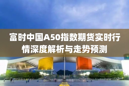 富时中国A50指数期货实时行情深度解析与走势预测