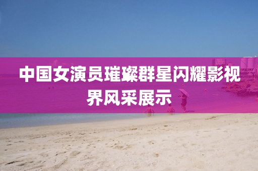中国女演员璀璨群星闪耀影视界风采展示
