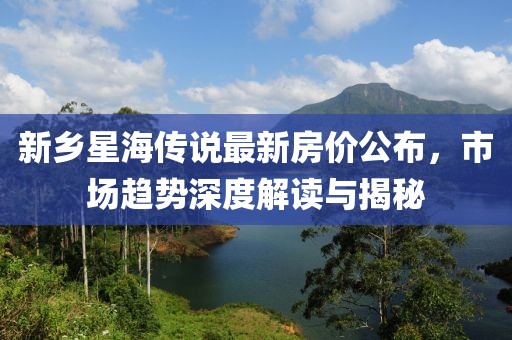 新乡星海传说最新房价公布，市场趋势深度解读与揭秘