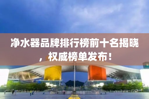 净水器品牌排行榜前十名揭晓，权威榜单发布！