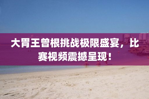 大胃王曾根挑战极限盛宴，比赛视频震撼呈现！