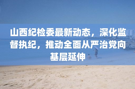 山西纪检委最新动态，深化监督执纪，推动全面从严治党向基层延伸