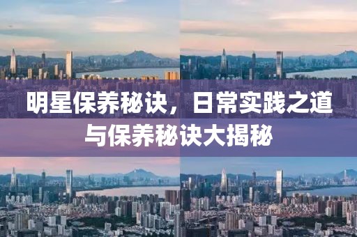 明星保养秘诀，日常实践之道与保养秘诀大揭秘