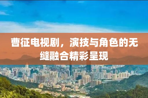 曹征电视剧，演技与角色的无缝融合精彩呈现