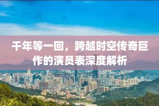 千年等一回，跨越时空传奇巨作的演员表深度解析