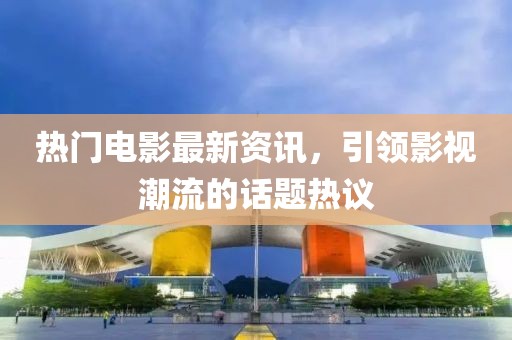 热门电影最新资讯，引领影视潮流的话题热议