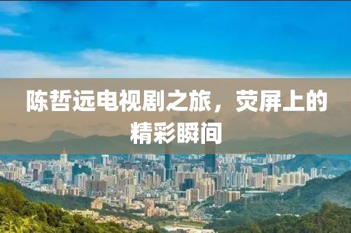 陈哲远电视剧之旅，荧屏上的精彩瞬间