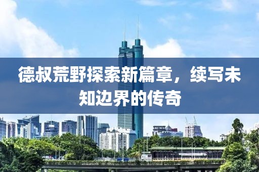 德叔荒野探索新篇章，续写未知边界的传奇