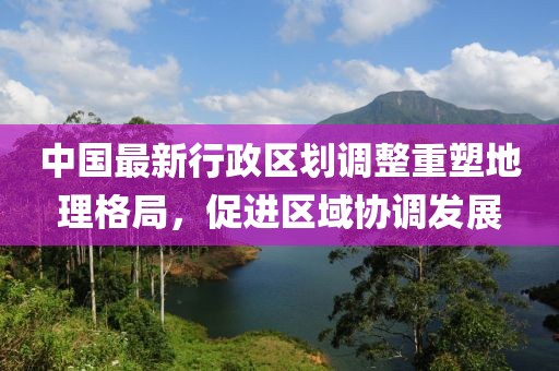 中国最新行政区划调整重塑地理格局，促进区域协调发展