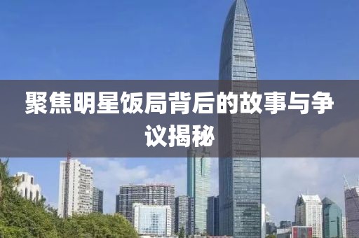 聚焦明星饭局背后的故事与争议揭秘