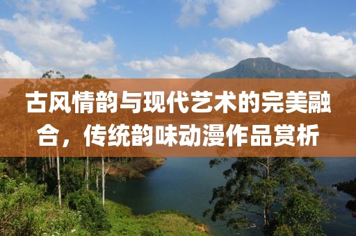 古风情韵与现代艺术的完美融合，传统韵味动漫作品赏析