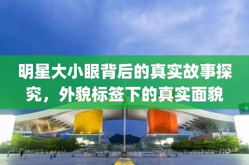 明星大小眼背后的真实故事探究，外貌标签下的真实面貌