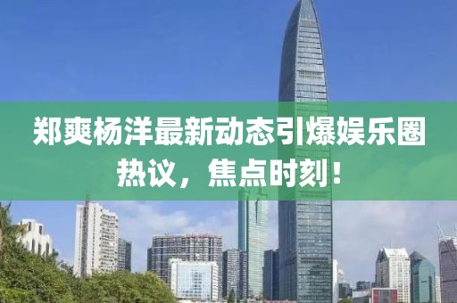 郑爽杨洋最新动态引爆娱乐圈热议，焦点时刻！