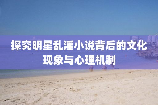 探究明星乱淫小说背后的文化现象与心理机制