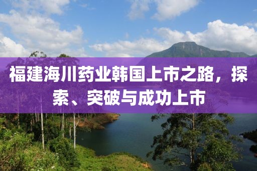 福建海川药业韩国上市之路，探索、突破与成功上市
