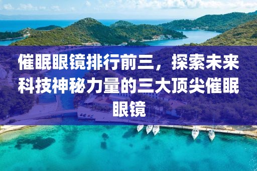 催眠眼镜排行前三，探索未来科技神秘力量的三大顶尖催眠眼镜