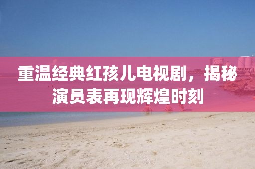 重温经典红孩儿电视剧，揭秘演员表再现辉煌时刻
