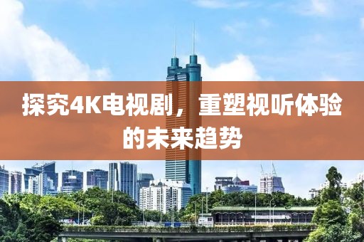 探究4K电视剧，重塑视听体验的未来趋势