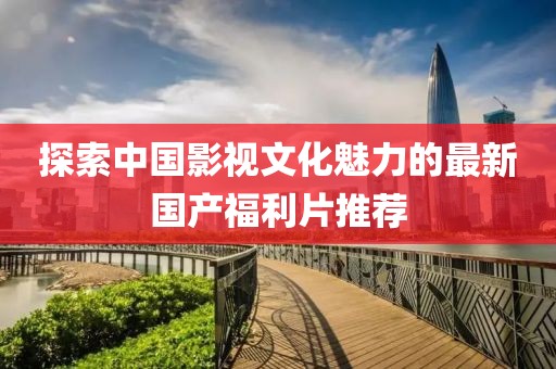探索中国影视文化魅力的最新国产福利片推荐