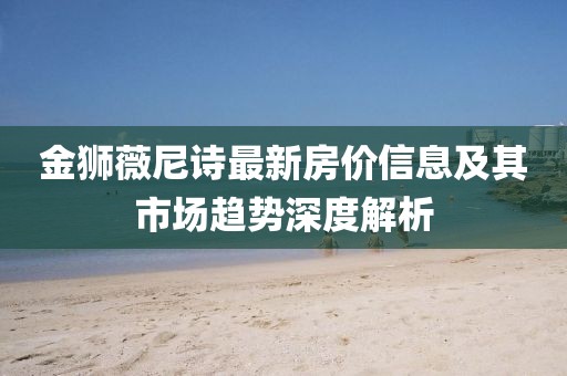 金狮薇尼诗最新房价信息及其市场趋势深度解析