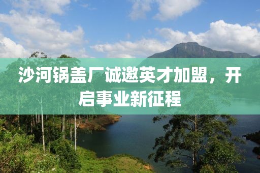 沙河锅盖厂诚邀英才加盟，开启事业新征程