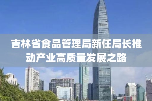 吉林省食品管理局新任局长推动产业高质量发展之路