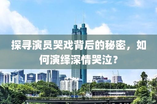 探寻演员哭戏背后的秘密，如何演绎深情哭泣？