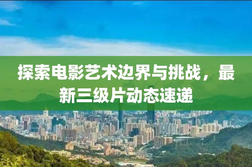 探索电影艺术边界与挑战，最新三级片动态速递