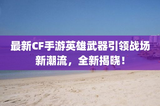 最新CF手游英雄武器引领战场新潮流，全新揭晓！