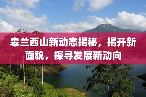 皋兰西山新动态揭秘，揭开新面貌，探寻发展新动向