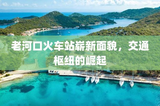 老河口火车站崭新面貌，交通枢纽的崛起