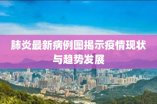 肺炎最新病例图揭示疫情现状与趋势发展