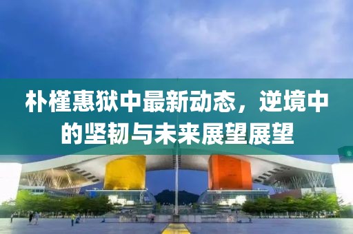 朴槿惠狱中最新动态，逆境中的坚韧与未来展望展望