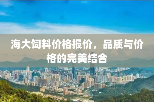 海大饲料价格报价，品质与价格的完美结合