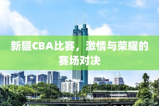 新疆CBA比赛，激情与荣耀的赛场对决