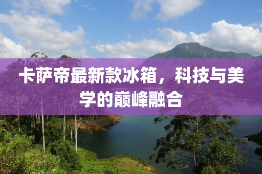 卡萨帝最新款冰箱，科技与美学的巅峰融合