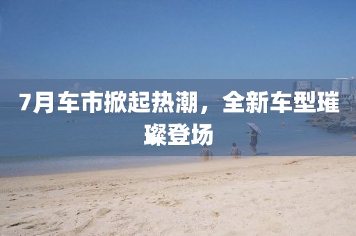 7月车市掀起热潮，全新车型璀璨登场