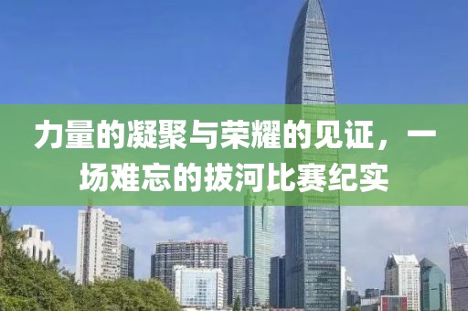 力量的凝聚与荣耀的见证，一场难忘的拔河比赛纪实