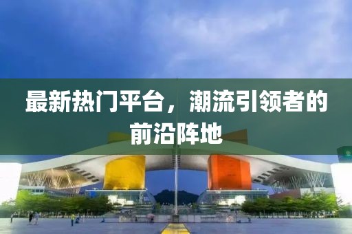 最新热门平台，潮流引领者的前沿阵地