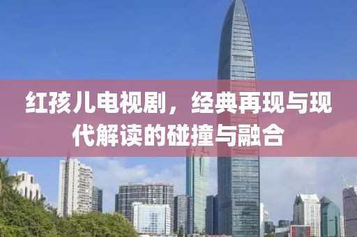 红孩儿电视剧，经典再现与现代解读的碰撞与融合