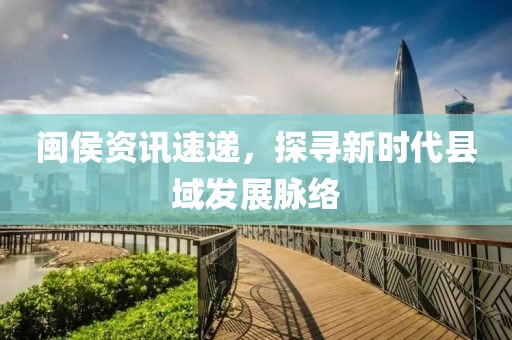 闽侯资讯速递，探寻新时代县域发展脉络