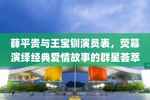 薛平贵与王宝钏演员表，荧幕演绎经典爱情故事的群星荟萃