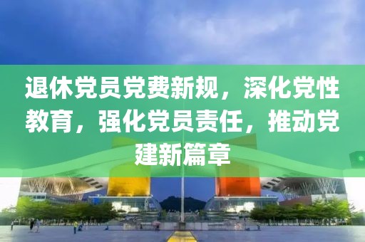 退休党员党费新规，深化党性教育，强化党员责任，推动党建新篇章