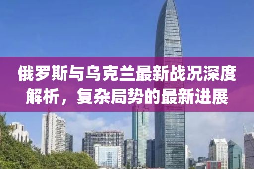 俄罗斯与乌克兰最新战况深度解析，复杂局势的最新进展
