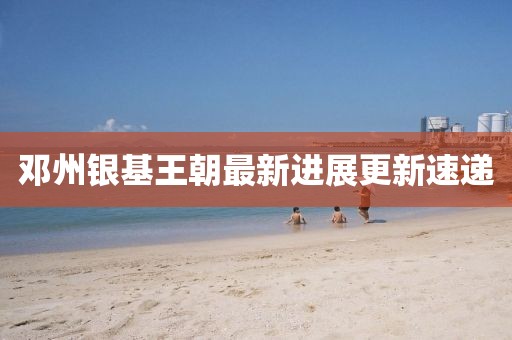 邓州银基王朝最新进展更新速递